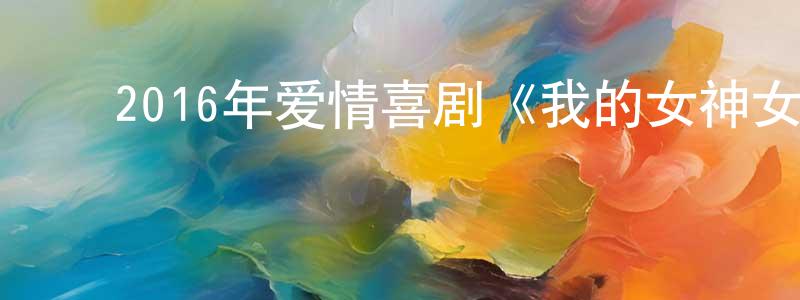 陈晓溪的动漫综艺大全,2016年爱情喜剧《我的女神女汉子》HD国语中字迅雷下载_电影天堂